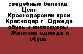 свадебные балетки › Цена ­ 1 500 - Краснодарский край, Краснодар г. Одежда, обувь и аксессуары » Женская одежда и обувь   